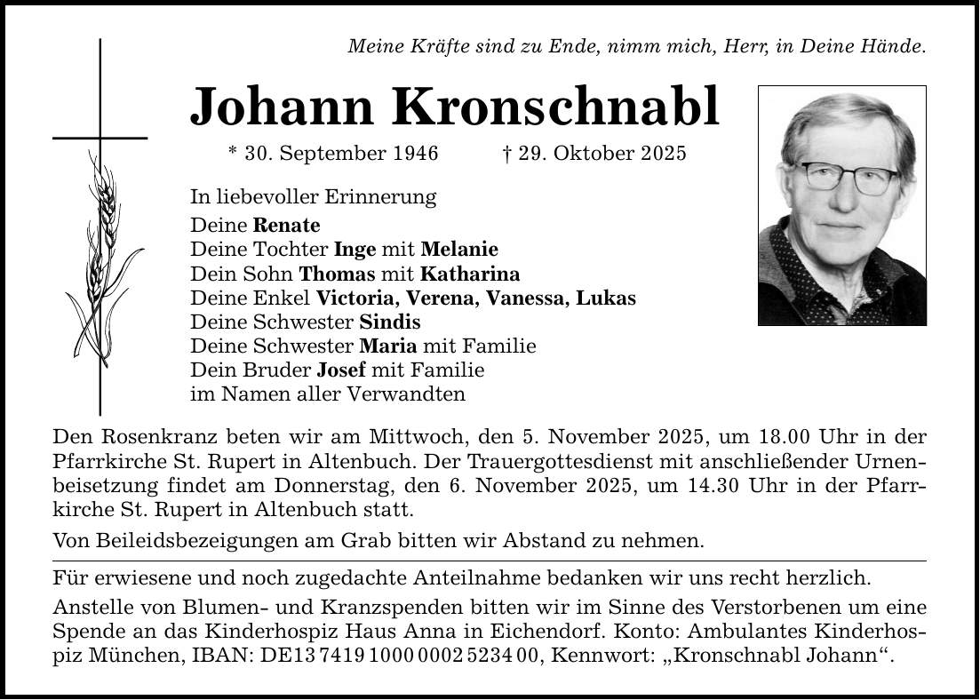 Meine Kräfte sind zu Ende, nimm mich, Herr, in Deine Hände. Johann Kronschnabl * 30. September 1946 _ 29. Oktober 2025 In liebevoller Erinnerung Deine Renate Deine Tochter Inge mit Melanie Dein Sohn Thomas mit Katharina Deine Enkel Victoria, Verena, Vanessa, Lukas Deine Schwester Sindis Deine Schwester Maria mit Familie Dein Bruder Josef mit Familie im Namen aller Verwandten Den Rosenkranz beten wir am Mittwoch, den 5. November 2025, um 18.00 Uhr in der Pfarrkirche St. Rupert in Altenbuch. Der Trauergottesdienst mit anschließender Urnenbeisetzung findet am Donnerstag, den 6. November 2025, um 14.30 Uhr in der Pfarr- kirche St. Rupert in Altenbuch statt. Von Beileidsbezeigungen am Grab bitten wir Abstand zu nehmen. Für erwiesene und noch zugedachte Anteilnahme bedanken wir uns recht herzlich. Anstelle von Blumen- und Kranzspenden bitten wir im Sinne des Verstorbenen um eine Spende an das Kinderhospiz Haus Anna in Eichendorf. Konto: Ambulantes Kinderhospiz München, IBAN: DE***, Kennwort: 