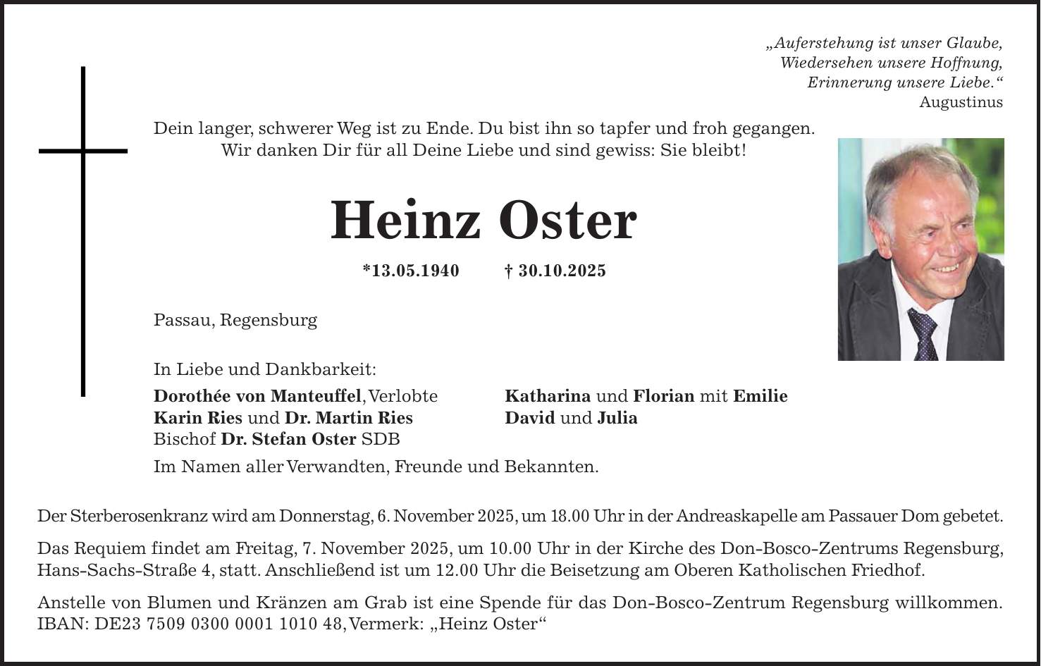 'Auferstehung ist unser Glaube, Wiedersehen unsere Hoffnung, Erinnerung unsere Liebe.' Augustinus Dein langer, schwerer Weg ist zu Ende. Du bist ihn so tapfer und froh gegangen. Wir danken Dir für all Deine Liebe und sind gewiss: Sie bleibt! Heinz Oster *13.05.1940 + 30.10.2025 Passau, Regensburg In Liebe und Dankbarkeit: Dorothée von Manteuffel, Verlobte Katharina und Florian mit Emilie Karin Ries und Dr. Martin Ries David und Julia Bischof Dr. Stefan Oster SDB Im Namen aller Verwandten, Freunde und Bekannten. Der Sterberosenkranz wird am Donnerstag, 6. November 2025, um 18.00 Uhr in der Andreaskapelle am Passauer Dom gebetet. Das Requiem findet am Freitag, 7. November 2025, um 10.00 Uhr in der Kirche des Don-Bosco-Zentrums Regensburg, Hans-Sachs-Straße 4, statt. Anschließend ist um 12.00 Uhr die Beisetzung am Oberen Katholischen Friedhof. Anstelle von Blumen und Kränzen am Grab ist eine Spende für das Don-Bosco-Zentrum Regensburg willkommen.IBAN: DE***, Vermerk: 'Heinz Oster'