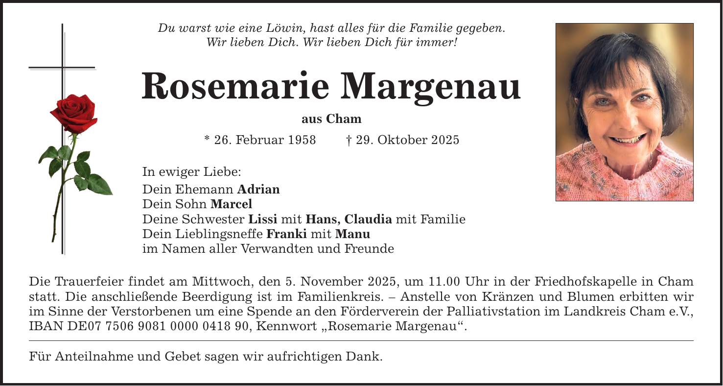 Du warst wie eine Löwin, hast alles für die Familie gegeben. Wir lieben Dich. Wir lieben Dich für immer! Rosemarie Margenau aus Cham * 26. Februar 1958 _ 29. Oktober 2025 In ewiger Liebe: Dein Ehemann Adrian Dein Sohn Marcel Deine Schwester Lissi mit Hans, Claudia mit Familie Dein Lieblingsneffe Franki mit Manu im Namen aller Verwandten und Freunde Die Trauerfeier findet am Mittwoch, den 5. November 2025, um 11.00 Uhr in der Friedhofskapelle in Cham statt. Die anschließende Beerdigung ist im Familienkreis. - Anstelle von Kränzen und Blumen erbitten wir im Sinne der Verstorbenen um eine Spende an den Förderverein der Palliativstation im Landkreis Cham e.V., IBAN DE***, Kennwort 