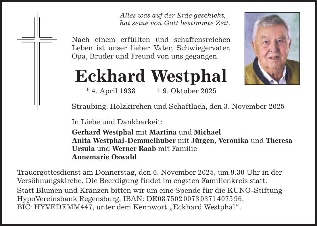 Alles was auf der Erde geschieht, hat seine von Gott bestimmte Zeit. Nach einem erfüllten und schaffensreichen Leben ist unser lieber Vater, Schwiegervater, Opa, Bruder und Freund von uns gegangen. Eckhard Westphal * 4. April 1938 _ 9. Oktober 2025 Straubing, Holzkirchen und Schaftlach, den 3. November 2025 In Liebe und Dankbarkeit: Gerhard Westphal mit Martina und Michael Anita Westphal-Demmelhuber mit Jürgen, Veronika und Theresa Ursula und Werner Raab mit Familie Annemarie Oswald Trauergottesdienst am Donnerstag, den 6. November 2025, um 9.30 Uhr in der Versöhnungskirche. Die Beerdigung findet im engsten Familienkreis statt. Statt Blumen und Kränzen bitten wir um eine Spende für die KUNO-Stiftung HypoVereinsbank Regensburg, IBAN: DE***, BIC: HYVEDEMM447, unter dem Kennwort 