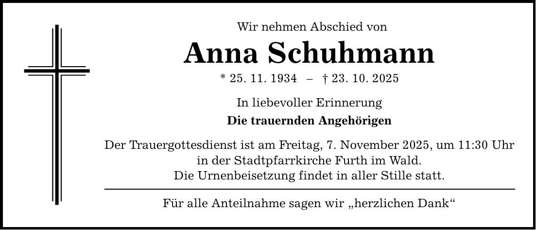 Wir nehmen Abschied von Anna Schuhmann * 25. 11. 1934 - _ 23. 10. 2025 In liebevoller Erinnerung Die trauernden Angehörigen Der Trauergottesdienst ist am Freitag, 7. November 2025, um 11:30 Uhr in der Stadtpfarrkirche Furth im Wald. Die Urnenbeisetzung findet in aller Stille statt. Für alle Anteilnahme sagen wir 