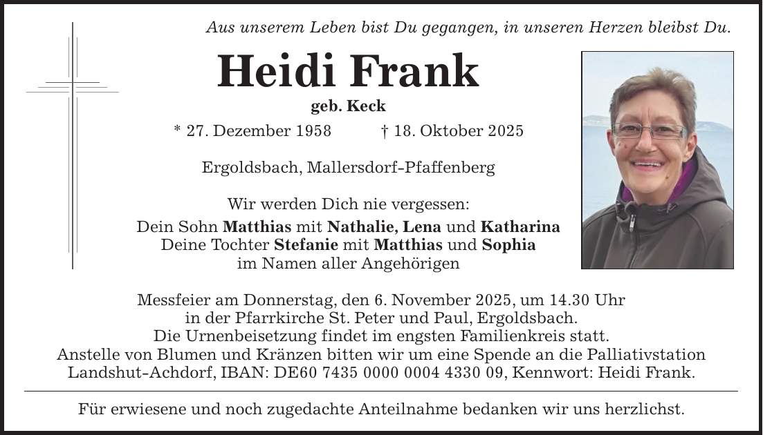 Aus unserem Leben bist Du gegangen, in unseren Herzen bleibst Du. Heidi Frank geb. Keck * 27. Dezember 1958 + 18. Oktober 2025 Ergoldsbach, Mallersdorf-Pfaffenberg Wir werden Dich nie vergessen: Dein Sohn Matthias mit Nathalie, Lena und Katharina Deine Tochter Stefanie mit Matthias und Sophia im Namen aller Angehörigen Messfeier am Donnerstag, den 6. November 2025, um 14.30 Uhr in der Pfarrkirche St. Peter und Paul, Ergoldsbach. Die Urnenbeisetzung findet im engsten Familienkreis statt. Anstelle von Blumen und Kränzen bitten wir um eine Spende an die Palliativstation Landshut-Achdorf, IBAN: DE***, Kennwort: Heidi Frank. Für erwiesene und noch zugedachte Anteilnahme bedanken wir uns herzlichst.
