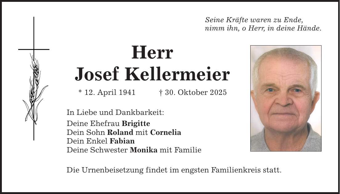 Seine Kräfte waren zu Ende, nimm ihn, o Herr, in deine Hände. Herr Josef Kellermeier * 12. April 1941 _ 30. Oktober 2025 In Liebe und Dankbarkeit: Deine Ehefrau Brigitte Dein Sohn Roland mit Cornelia Dein Enkel Fabian Deine Schwester Monika mit Familie Die Urnenbeisetzung findet im engsten Familienkreis statt.