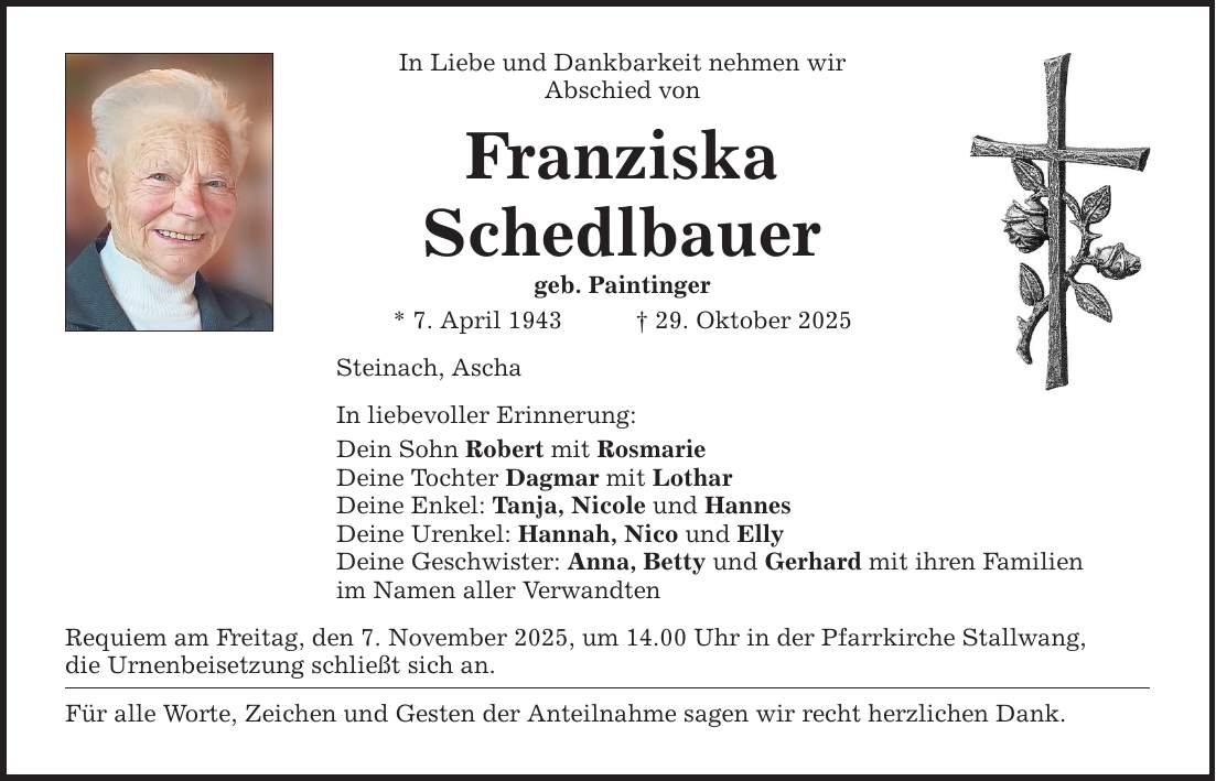In Liebe und Dankbarkeit nehmen wir Abschied von Franziska Schedlbauer geb. Paintinger * 7. April 1943 _ 29. Oktober 2025 Steinach, Ascha In liebevoller Erinnerung: Dein Sohn Robert mit Rosmarie Deine Tochter Dagmar mit Lothar Deine Enkel: Tanja, Nicole und Hannes Deine Urenkel: Hannah, Nico und Elly Deine Geschwister: Anna, Betty und Gerhard mit ihren Familien im Namen aller Verwandten Requiem am Freitag, den 7. November 2025, um 14.00 Uhr in der Pfarrkirche Stallwang, die Urnenbeisetzung schließt sich an. Für alle Worte, Zeichen und Gesten der Anteilnahme sagen wir recht herzlichen Dank.