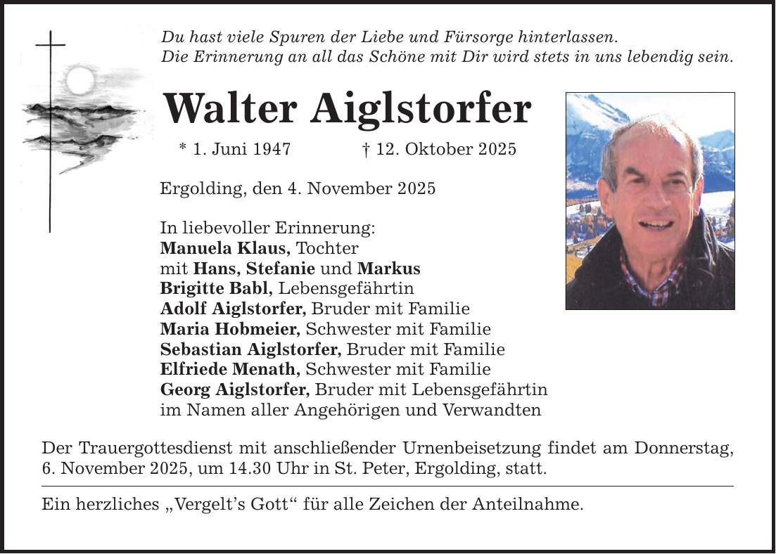 Du hast viele Spuren der Liebe und Fürsorge hinterlassen. Die Erinnerung an all das Schöne mit Dir wird stets in uns lebendig sein. Walter Aiglstorfer * 1. Juni 1947 _ 12. Oktober 2025 Ergolding, den 4. November 2025 In liebevoller Erinnerung: Manuela Klaus, Tochter mit Hans, Stefanie und Markus Brigitte Babl, Lebensgefährtin Adolf Aiglstorfer, Bruder mit Familie Maria Hobmeier, Schwester mit Familie Sebastian Aiglstorfer, Bruder mit Familie Elfriede Menath, Schwester mit Familie Georg Aiglstorfer, Bruder mit Lebensgefährtin im Namen aller Angehörigen und Verwandten Der Trauergottesdienst mit anschließender Urnenbeisetzung findet am Donnerstag, 6. November 2025, um 14.30 Uhr in St. Peter, Ergolding, statt. Ein herzliches 