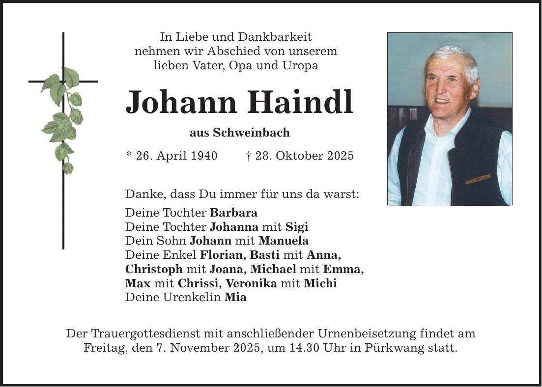 In Liebe und Dankbarkeit nehmen wir Abschied von unserem lieben Vater, Opa und Uropa Johann Haindl aus Schweinbach * 26. April 1940 _ 28. Oktober 2025 Danke, dass Du immer für uns da warst: Deine Tochter Barbara Deine Tochter Johanna mit Sigi Dein Sohn Johann mit Manuela Deine Enkel Florian, Basti mit Anna, Christoph mit Joana, Michael mit Emma, Max mit Chrissi, Veronika mit Michi Deine Urenkelin Mia Der Trauergottesdienst mit anschließender Urnenbeisetzung findet am Freitag, den 7. November 2025, um 14.30 Uhr in Pürkwang statt.