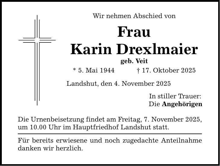 Wir nehmen Abschied von Frau Karin Drexlmaier geb. Veit * 5. Mai 1944 _ 17. Oktober 2025 Landshut, den 4. November 2025 Die Urnenbeisetzung findet am Freitag, 7. November 2025, um 10.00 Uhr im Hauptfriedhof Landshut statt. Für bereits erwiesene und noch zugedachte Anteilnahme danken wir herzlich. In stiller Trauer: Die Angehörigen