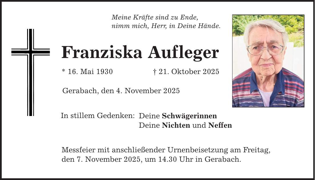 Meine Kräfte sind zu Ende, nimm mich, Herr, in Deine Hände. Franziska Aufleger * 16. Mai 1930 _ 21. Oktober 2025 Gerabach, den 4. November 2025 In stillem Gedenken: Deine Schwägerinnen Deine Nichten und Neffen Messfeier mit anschließender Urnenbeisetzung am Freitag, den 7. November 2025, um 14.30 Uhr in Gerabach.