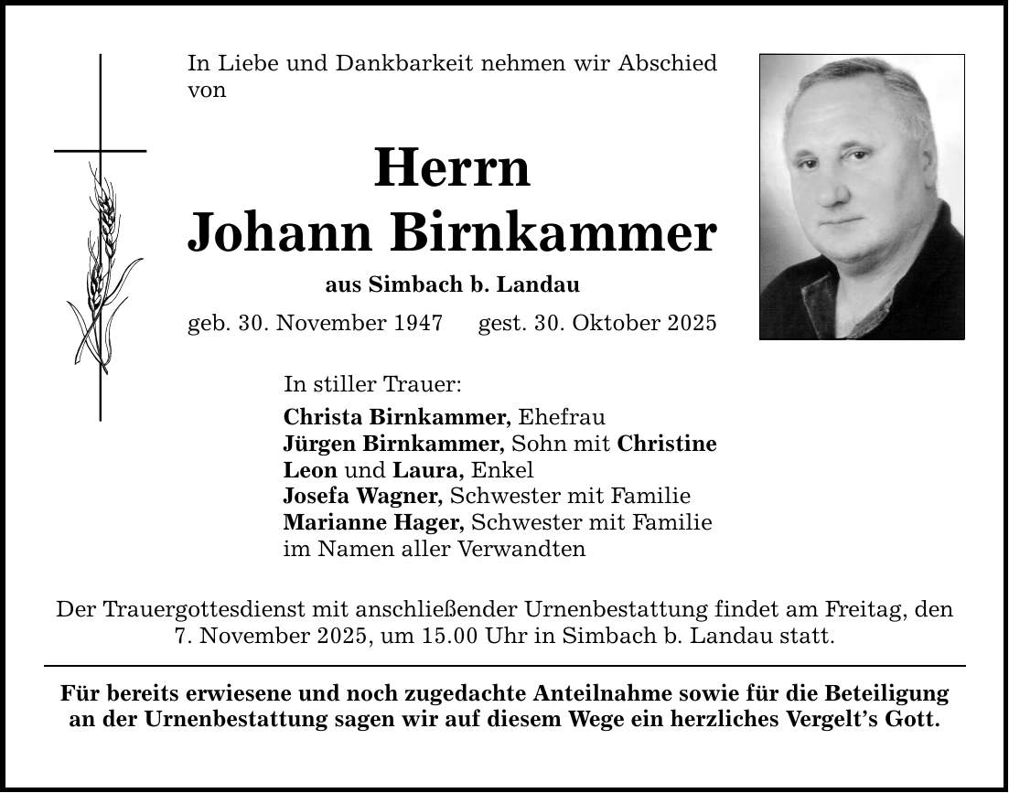 In Liebe und Dankbarkeit nehmen wir Abschied vonHerrnJohann Birnkammeraus Simbach b. Landaugeb. 30. November 1947 gest. 30. Oktober 2025In stiller Trauer:Christa Birnkammer, EhefrauJürgen Birnkammer, Sohn mit ChristineLeon und Laura, EnkelJosefa Wagner, Schwester mit FamilieMarianne Hager, Schwester mit Familieim Namen aller VerwandtenDer Trauergottesdienst mit anschließender Urnenbestattung findet am Freitag, den 7. November 2025, um 15.00 Uhr in Simbach b. Landau statt.Für bereits erwiesene und noch zugedachte Anteilnahme sowie für die Beteiligungan der Urnenbestattung sagen wir auf diesem Wege ein herzliches Vergelt's Gott.