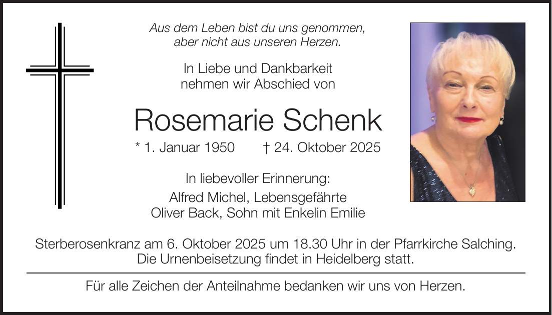 Aus dem Leben bist du uns genommen, aber nicht aus unseren Herzen. In Liebe und Dankbarkeit nehmen wir Abschied von Rosemarie Schenk * 1. Januar 1950 + 24. Oktober 2025 In liebevoller Erinnerung: Alfred Michel, Lebensgefährte Oliver Back, Sohn mit Enkelin Emilie Sterberosenkranz am 6. Oktober 2025 um 18.30 Uhr in der Pfarrkirche Salching. Die Urnenbeisetzung findet in Heidelberg statt. Für alle Zeichen der Anteilnahme bedanken wir uns von Herzen.Du warst die große Liebe unseres Vaters und die hingebungsvollste Mutter, die man sich wünschen kann. Vielen Dank für alles. Charlotte Völkl * 5. Juli 1934 + 30. September 2025 In liebevoller Erinnerung Dr. Karin Mahlendorff und Dr. Franz X. Feichtmeyer Sven Völkl und Janet Krüger Die Urnenbeisetzung findet auf Wunsch der Verstorbenen im engsten Familienkreis statt. SchriftmusterSchriftmuster!