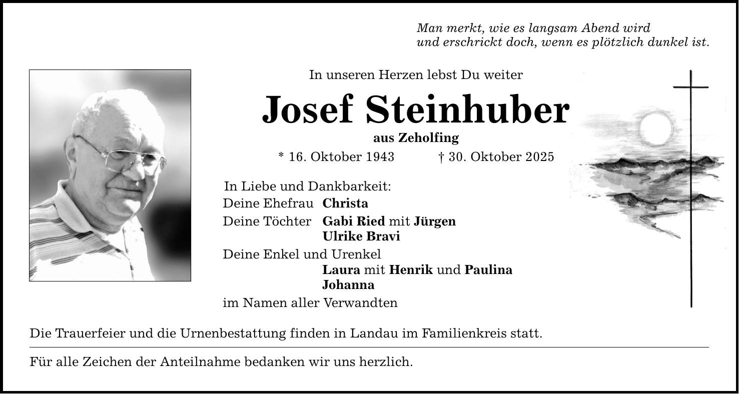 Man merkt, wie es langsam Abend wird und erschrickt doch, wenn es plötzlich dunkel ist. In unseren Herzen lebst Du weiter Josef Steinhuber aus Zeholfing * 16. Oktober 1943 _ 30. Oktober 2025 In Liebe und Dankbarkeit: Deine Ehefrau Christa Deine Töchter Gabi Ried mit Jürgen Ulrike Bravi Deine Enkel und Urenkel Laura mit Henrik und Paulina Johanna im Namen aller Verwandten Die Trauerfeier und die Urnenbestattung finden in Landau im Familienkreis statt. Für alle Zeichen der Anteilnahme bedanken wir uns herzlich.