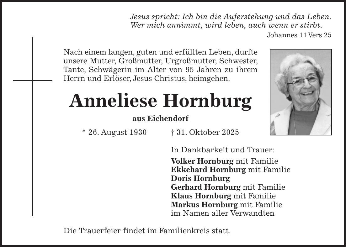 Jesus spricht: Ich bin die Auferstehung und das Leben. Wer mich annimmt, wird leben, auch wenn er stirbt. Johannes 11 Vers 25 Nach einem langen, guten und erfüllten Leben, durfte unsere Mutter, Großmutter, Urgroßmutter, Schwester, Tante, Schwägerin im Alter von 95 Jahren zu ihrem Herrn und Erlöser, Jesus Christus, heimgehen. Anneliese Hornburg aus Eichendorf * 26. August 1930 + 31. Oktober 2025 In Dankbarkeit und Trauer: Volker Hornburg mit Familie Ekkehard Hornburg mit Familie Doris Hornburg Gerhard Hornburg mit Familie Klaus Hornburg mit Familie Markus Hornburg mit Familie im Namen aller Verwandten Die Trauerfeier findet im Familienkreis statt.