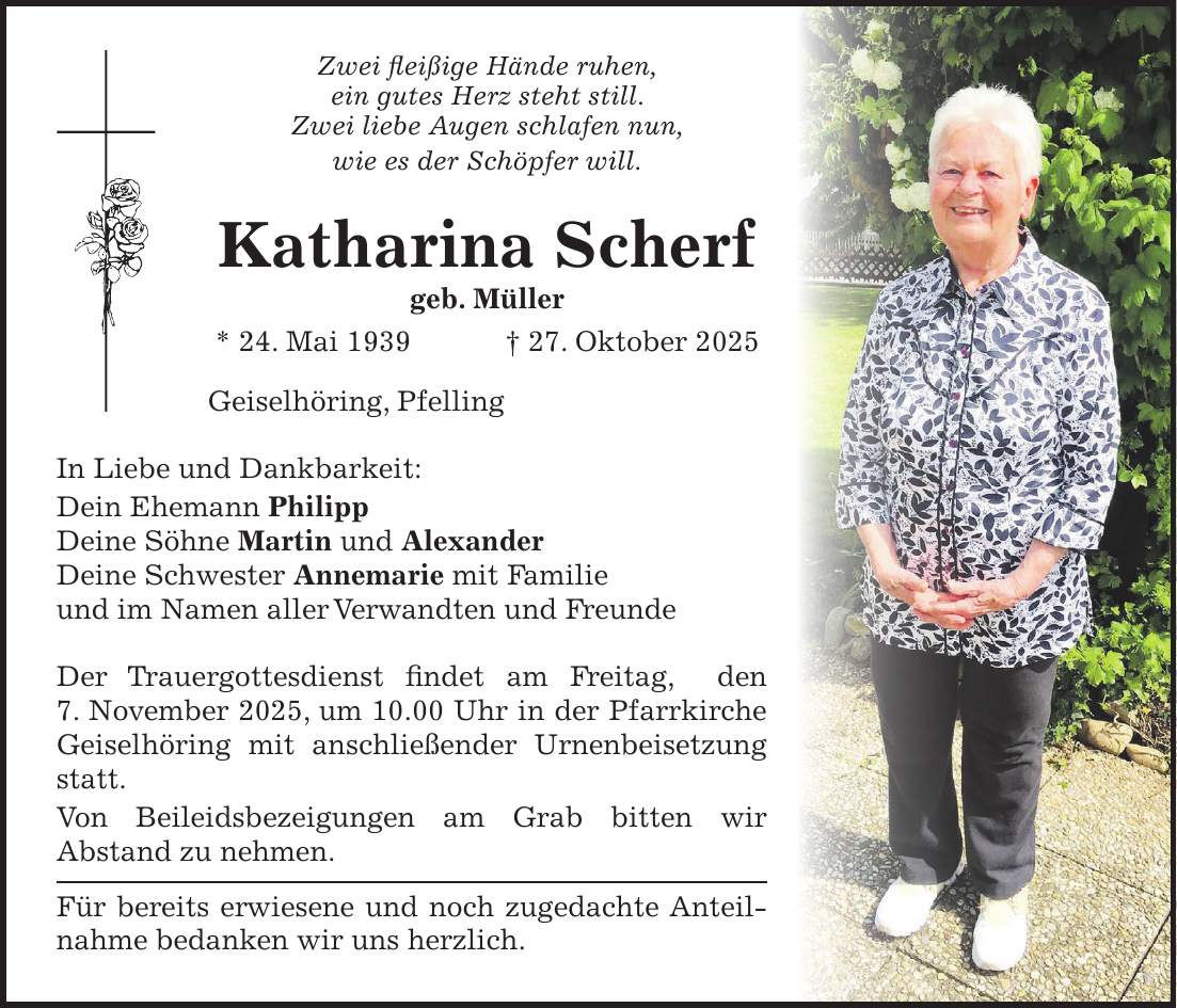 Zwei fleißige Hände ruhen, ein gutes Herz steht still. Zwei liebe Augen schlafen nun, wie es der Schöpfer will. Katharina Scherf geb. Müller * 24. Mai 1939 + 27. Oktober 2025 Geiselhöring, Pfelling In Liebe und Dankbarkeit: Dein Ehemann Philipp Deine Söhne Martin und Alexander Deine Schwester Annemarie mit Familie und im Namen aller Verwandten und Freunde Der Trauergottesdienst findet am Freitag, den 7. November 2025, um 10.00 Uhr in der Pfarrkirche Geiselhöring mit anschließender Urnenbeisetzung statt. Von Beileidsbezeigungen am Grab bitten wir Abstand zu nehmen. Für bereits erwiesene und noch zugedachte Anteilnahme bedanken wir uns herzlich. 