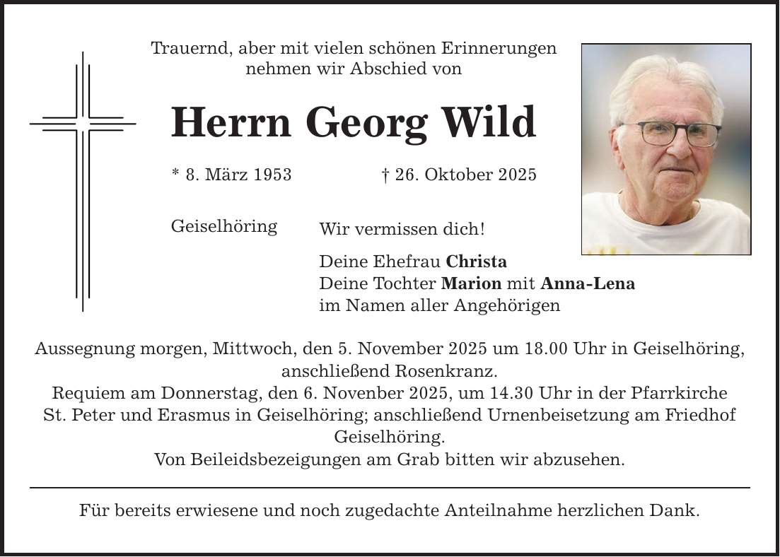 Trauernd, aber mit vielen schönen Erinnerungen nehmen wir Abschied von Herrn Georg Wild * 8. März 1953 _ 26. Oktober 2025 Geiselhöring Wir vermissen dich! Deine Ehefrau Christa Deine Tochter Marion mit Anna-Lena im Namen aller Angehörigen Aussegnung morgen, Mittwoch, den 5. November 2025 um 18.00 Uhr in Geiselhöring, anschließend Rosenkranz. Requiem am Donnerstag, den 6. Novenber 2025, um 14.30 Uhr in der Pfarrkirche St. Peter und Erasmus in Geiselhöring; anschließend Urnenbeisetzung am Friedhof Geiselhöring. Von Beileidsbezeigungen am Grab bitten wir abzusehen. Für bereits erwiesene und noch zugedachte Anteilnahme herzlichen Dank.