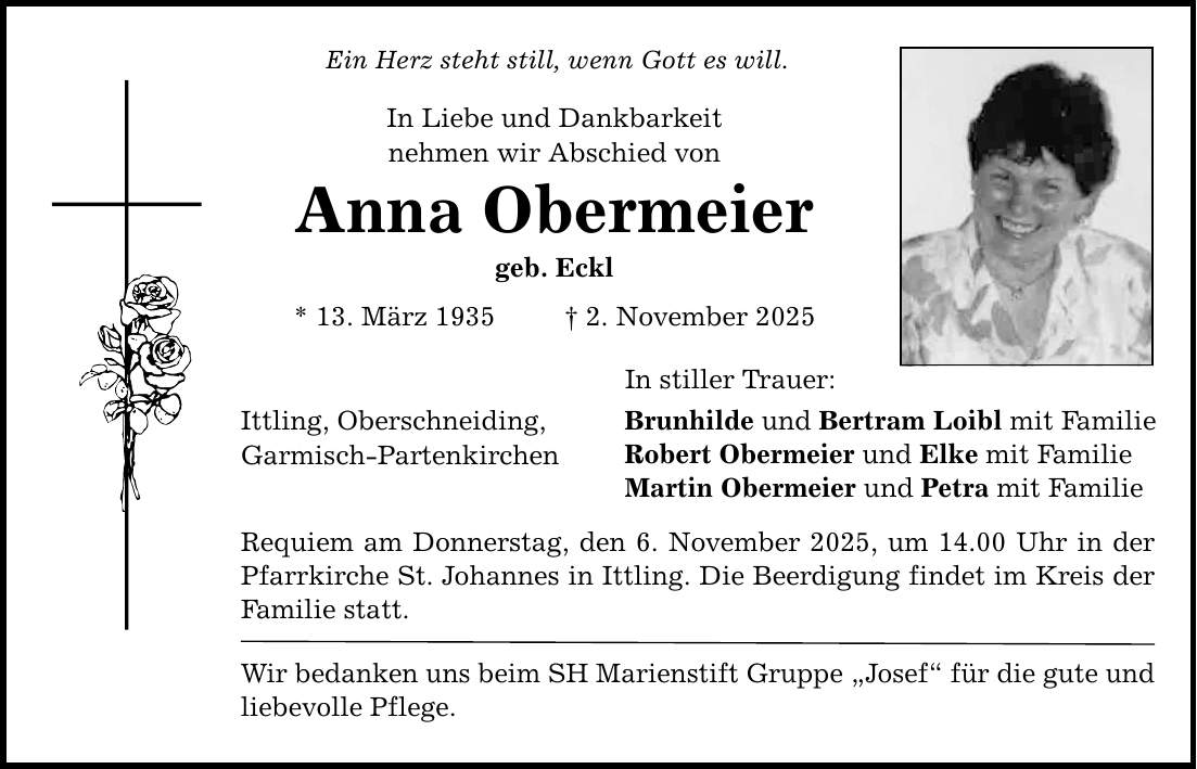 Ein Herz steht still, wenn Gott es will. In Liebe und Dankbarkeit nehmen wir Abschied von Anna Obermeier geb. Eckl * 13. März 1935 _ 2. November 2025 Ittling, Oberschneiding, Garmisch-Partenkirchen In stiller Trauer: Brunhilde und Bertram Loibl mit Familie Robert Obermeier und Elke mit Familie Martin Obermeier und Petra mit Familie Requiem am Donnerstag, den 6. November 2025, um 14.00 Uhr in der Pfarrkirche St. Johannes in Ittling. Die Beerdigung findet im Kreis der Familie statt. Wir bedanken uns beim SH Marienstift Gruppe 