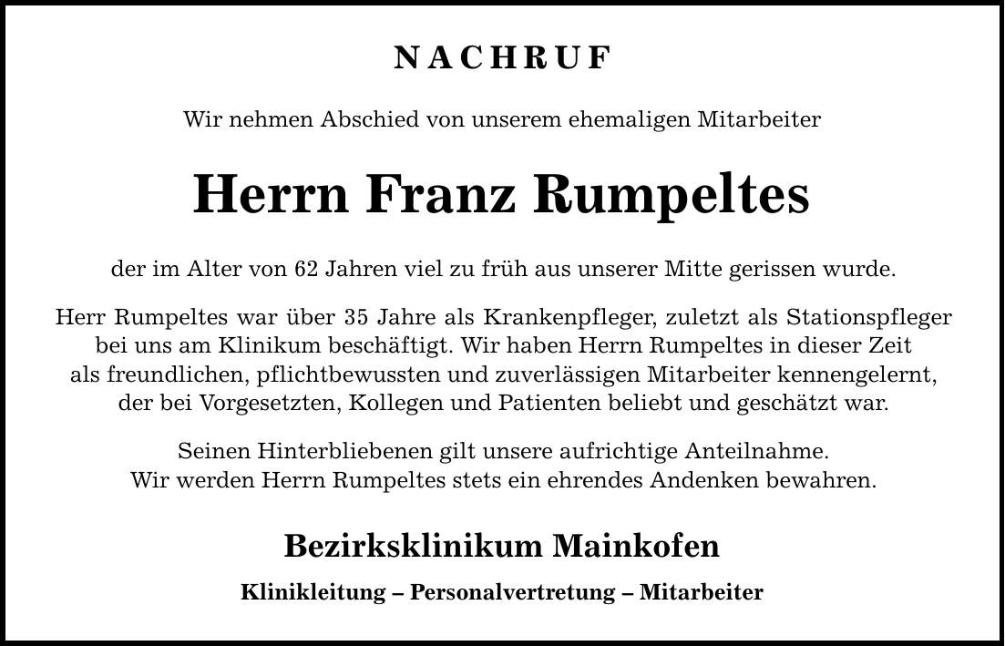 NACHRUF Wir nehmen Abschied von unserem ehemaligen Mitarbeiter Herrn Franz Rumpeltes der im Alter von 62 Jahren viel zu früh aus unserer Mitte gerissen wurde. Herr Rumpeltes war über 35 Jahre als Krankenpfleger, zuletzt als Stationspfleger bei uns am Klinikum beschäftigt. Wir haben Herrn Rumpeltes in dieser Zeit als freundlichen, pflichtbewussten und zuverlässigen Mitarbeiter kennengelernt, der bei Vorgesetzten, Kollegen und Patienten beliebt und geschätzt war. Seinen Hinterbliebenen gilt unsere aufrichtige Anteilnahme. Wir werden Herrn Rumpeltes stets ein ehrendes Andenken bewahren. Bezirksklinikum Mainkofen Klinikleitung - Personalvertretung - Mitarbeiter