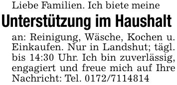 Liebe Familien. Ich biete meine Unterstützung im Haushalt an: Reinigung, Wäsche, Kochen u. Einkaufen. Nur in Landshut; tägl. bis 14:30 Uhr. Ich bin zuverlässig, engagiert und freue mich auf Ihre Nachricht: Tel. ***
