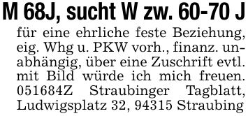 M 68J, sucht W zw. 60-70 J für eine ehrliche feste Beziehung, eig. Whg u. PKW vorh., finanz. unabhängig, über eine Zuschrift evtl. mit Bild würde ich mich freuen. ***Z Straubinger Tagblatt, Ludwigsplatz 32, 94315 Straubing