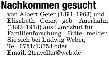 Nachkommen gesucht von Albert Geier (***) undElisabeth Geier, geb. Auerhahn (***) aus Landshut fürFamilienforschung. Bitte melden Sie sich bei Ludwig Weber,Tel. *** oderEmail: 2traveller@web.de