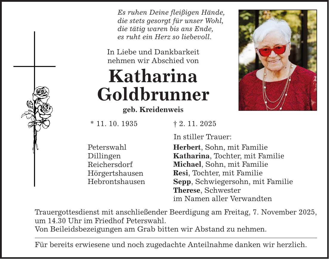 Es ruhen Deine fleißigen Hände, die stets gesorgt für unser Wohl, die tätig waren bis ans Ende, es ruht ein Herz so liebevoll. In Liebe und Dankbarkeit nehmen wir Abschied von Katharina Goldbrunner geb. Kreidenweis * 11. 10. 1935 _ 2. 11. 2025 Peterswahl Dillingen Reichersdorf Hörgertshausen Hebrontshausen In stiller Trauer: Herbert, Sohn, mit Familie Katharina, Tochter, mit Familie Michael, Sohn, mit Familie Resi, Tochter, mit Familie Sepp, Schwiegersohn, mit Familie Therese, Schwester im Namen aller Verwandten Trauergottesdienst mit anschließender Beerdigung am Freitag, 7. November 2025, um 14.30 Uhr im Friedhof Peterswahl. Von Beileidsbezeigungen am Grab bitten wir Abstand zu nehmen. Für bereits erwiesene und noch zugedachte Anteilnahme danken wir herzlich.