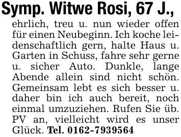 Symp. Witwe Rosi, 67 J.,ehrlich, treu u. nun wieder offen für einen Neubeginn. Ich koche leidenschaftlich gern, halte Haus u. Garten in Schuss, fahre sehr gerne u. sicher Auto. Dunkle, lange Abende allein sind nicht schön. Gemeinsam lebt es sich besser u. daher bin ich auch bereit, noch einmal umzuziehen. Rufen Sie üb. PV an, vielleicht wird es unser Glück. Tel. ***