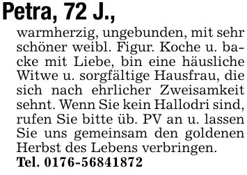 Petra, 72 J.,warmherzig, ungebunden, mit sehr schöner weibl. Figur. Koche u. backe mit Liebe, bin eine häusliche Witwe u. sorgfältige Hausfrau, die sich nach ehrlicher Zweisamkeit sehnt. Wenn Sie kein Hallodri sind, rufen Sie bitte üb. PV an u. lassen Sie uns gemeinsam den goldenen Herbst des Lebens verbringen.Tel. ***