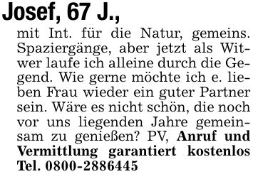 Josef, 67 J., mit Int. für die Natur, gemeins. Spaziergänge, aber jetzt als Witwer laufe ich alleine durch die Gegend. Wie gerne möchte ich e. lieben Frau wieder ein guter Partner sein. Wäre es nicht schön, die noch vor uns liegenden Jahre gemeinsam zu genießen? PV, Anruf und Vermittlung garantiert kostenlos Tel. ***