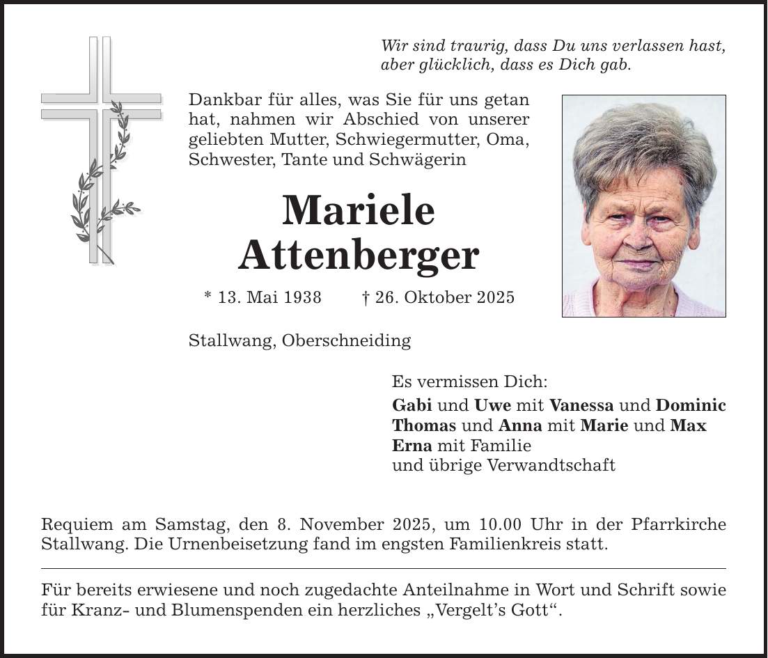 Wir sind traurig, dass Du uns verlassen hast, aber glücklich, dass es Dich gab. Dankbar für alles, was Sie für uns getan hat, nahmen wir Abschied von unserer geliebten Mutter, Schwiegermutter, Oma, Schwester, Tante und Schwägerin Mariele Attenberger * 13. Mai 1938 _ 26. Oktober 2025 Stallwang, Oberschneiding Requiem am Samstag, den 8. November 2025, um 10.00 Uhr in der Pfarrkirche Stallwang. Die Urnenbeisetzung fand im engsten Familienkreis statt. Für bereits erwiesene und noch zugedachte Anteilnahme in Wort und Schrift sowie für Kranz- und Blumenspenden ein herzliches 