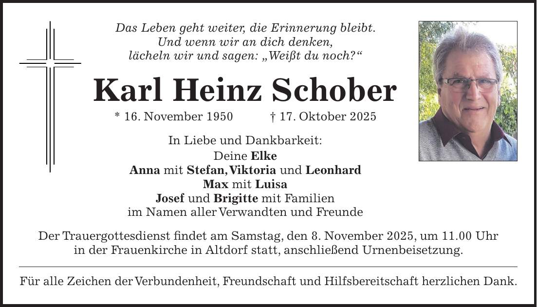 Das Leben geht weiter, die Erinnerung bleibt. Und wenn wir an dich denken, lächeln wir und sagen: 'Weißt du noch?' Karl Heinz Schober * 16. November 1950 + 17. Oktober 2025 In Liebe und Dankbarkeit: Deine Elke Anna mit Stefan, Viktoria und Leonhard Max mit Luisa Josef und Brigitte mit Familien im Namen aller Verwandten und Freunde Der Trauergottesdienst findet am Samstag, den 8. November 2025, um 11.00 Uhr in der Frauenkirche in Altdorf statt, anschließend Urnenbeisetzung. Für alle Zeichen der Verbundenheit, Freundschaft und Hilfsbereitschaft herzlichen Dank.