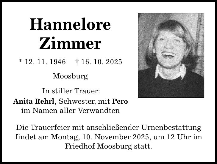 Hannelore Zimmer * 12. 11. 1946 _ 16. 10. 2025 Moosburg In stiller Trauer: Anita Rehrl, Schwester, mit Pero im Namen aller Verwandten Die Trauerfeier mit anschließender Urnenbestattung findet am Montag, 10. November 2025, um 12 Uhr im Friedhof Moosburg statt.