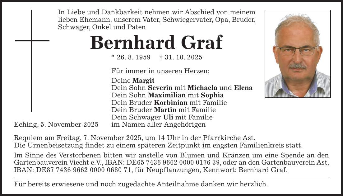 In Liebe und Dankbarkeit nehmen wir Abschied von meinem lieben Ehemann, unserem Vater, Schwiegervater, Opa, Bruder, Schwager, Onkel und Paten Bernhard Graf * 26. 8. 1959 + 31. 10. 2025 Für immer in unseren Herzen: Deine Margit Dein Sohn Severin mit Michaela und Elena Dein Sohn Maximilian mit Sophia Dein Bruder Korbinian mit Familie Dein Bruder Martin mit Familie Dein Schwager Uli mit Familie Eching, 5. November 2025 im Namen aller Angehörigen Requiem am Freitag, 7. November 2025, um 14 Uhr in der Pfarrkirche Ast. Die Urnenbeisetzung findet zu einem späteren Zeitpunkt im engsten Familienkreis statt. Im Sinne des Verstorbenen bitten wir anstelle von Blumen und Kränzen um eine Spende an den Gartenbauverein Viecht e.V., IBAN: DE***, oder an den Gartenbauverein Ast, IBAN: DE***, für Neupflanzungen, Kennwort: Bernhard Graf. Für bereits erwiesene und noch zugedachte Anteilnahme danken wir herzlich.