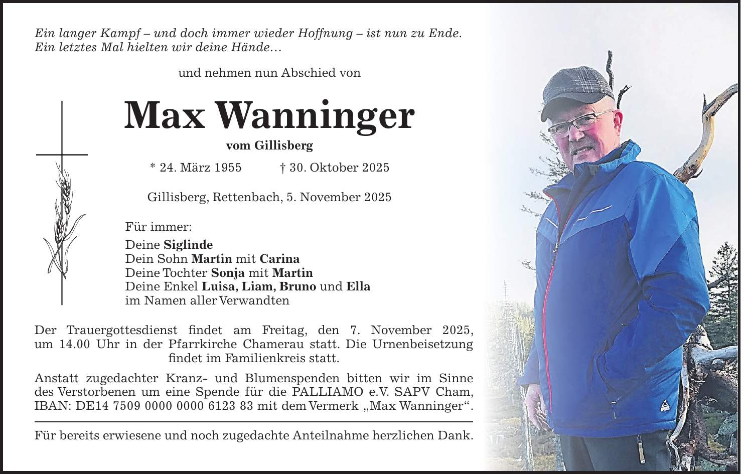 Ein langer Kampf - und doch immer wieder Hoffnung - ist nun zu Ende. Ein letztes Mal hielten wir deine Hände... und nehmen nun Abschied von Max Wanninger vom Gillisberg * 24. März 1955 + 30. Oktober 2025 Gillisberg, Rettenbach, 5. November 2025 Für immer: Deine Siglinde Dein Sohn Martin mit Carina Deine Tochter Sonja mit Martin Deine Enkel Luisa, Liam, Bruno und Ella im Namen aller Verwandten Der Trauergottesdienst findet am Freitag, den 7. November 2025, um 14.00 Uhr in der Pfarrkirche Chamerau statt. Die Urnenbeisetzung ­findet im Familienkreis statt. Anstatt zugedachter Kranz- und Blumenspenden bitten wir im Sinne des Verstorbenen um eine Spende für die PALLIAMO e.V. SAPV Cham, IBAN: DE*** mit dem Vermerk 'Max Wanninger'. Für bereits erwiesene und noch zugedachte Anteilnahme herzlichen Dank.
