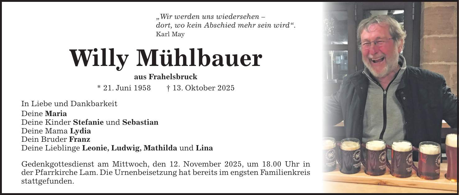 'Wir werden uns wiedersehen - dort, wo kein Abschied mehr sein wird'. Karl May Willy Mühlbauer aus Frahelsbruck * 21. Juni 1958 + 13. Oktober 2025 In Liebe und Dankbarkeit Deine Maria Deine Kinder Stefanie und Sebastian Deine Mama Lydia Dein Bruder Franz Deine Lieblinge Leonie, Ludwig, Mathilda und Lina Gedenkgottesdienst am Mittwoch, den 12. November 2025, um 18.00 Uhr in der Pfarrkirche Lam. Die Urnenbeisetzung hat bereits im engsten Familienkreis stattgefunden.