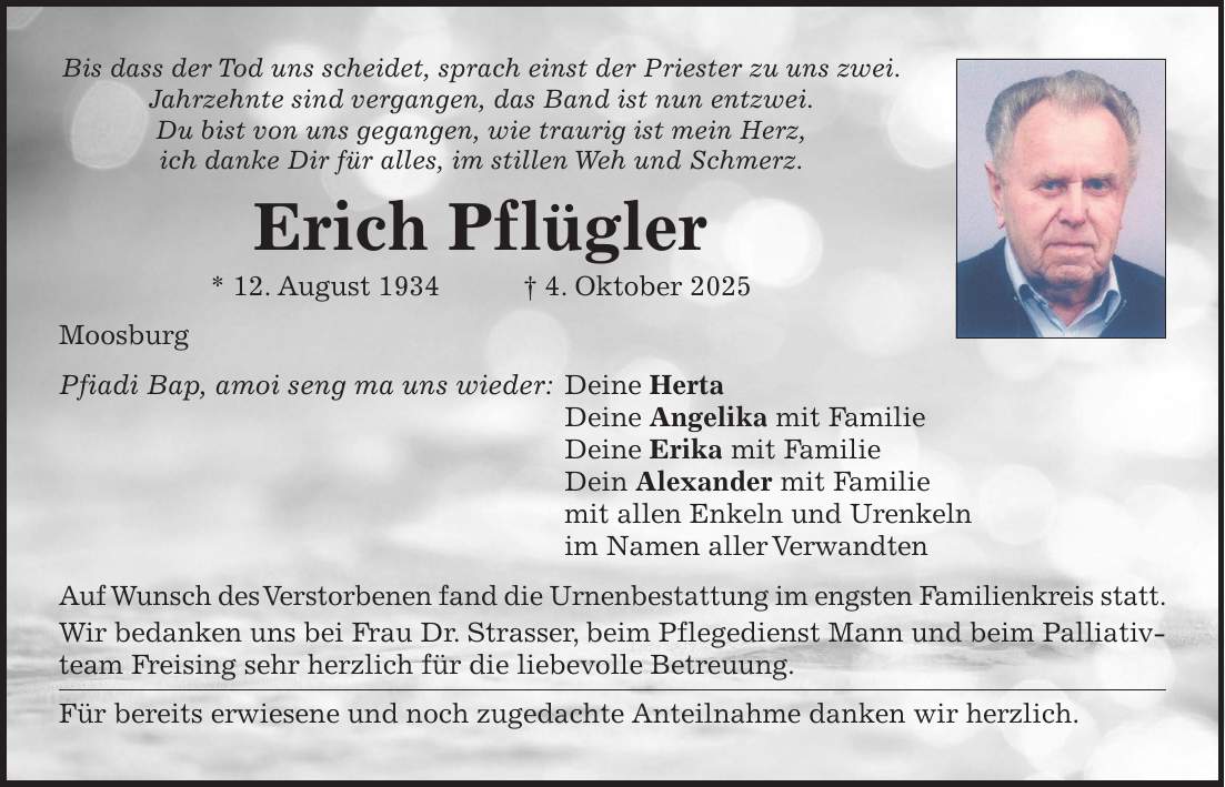 Bis dass der Tod uns scheidet, sprach einst der Priester zu uns zwei. Jahrzehnte sind vergangen, das Band ist nun entzwei. Du bist von uns gegangen, wie traurig ist mein Herz, ich danke Dir für alles, im stillen Weh und Schmerz. Erich Pflügler * 12. August 1934 + 4. Oktober 2025 Moosburg Pfiadi Bap, amoi seng ma uns wieder: Deine Herta Deine Angelika mit Familie Deine Erika mit Familie Dein Alexander mit Familie mit allen Enkeln und Urenkeln im Namen aller Verwandten Auf Wunsch des Verstorbenen fand die Urnenbestattung im engsten Familienkreis statt. Wir bedanken uns bei Frau Dr. Strasser, beim Pflegedienst Mann und beim Palliativteam Freising sehr herzlich für die liebevolle Betreuung. Für bereits erwiesene und noch zugedachte Anteilnahme danken wir herzlich.