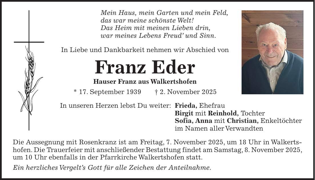 Mein Haus, mein Garten und mein Feld, das war meine schönste Welt! Das Heim mit meinen Lieben drin, war meines Lebens Freud' und Sinn. In Liebe und Dankbarkeit nehmen wir Abschied von Franz Eder Hauser Franz aus Walkertshofen * 17. September 1939 + 2. November 2025 In unseren Herzen lebst Du weiter: Frieda, Ehefrau Birgit mit Reinhold, Tochter Sofia, Anna mit Christian, Enkeltöchter im Namen aller Verwandten Die Aussegnung mit Rosenkranz ist am Freitag, 7. November 2025, um 18 Uhr in Walkertshofen. Die Trauerfeier mit anschließender Bestattung findet am Samstag, 8. November 2025, um 10 Uhr ebenfalls in der Pfarrkirche Walkertshofen statt. Ein herzliches Vergelt's Gott für alle Zeichen der Anteilnahme.