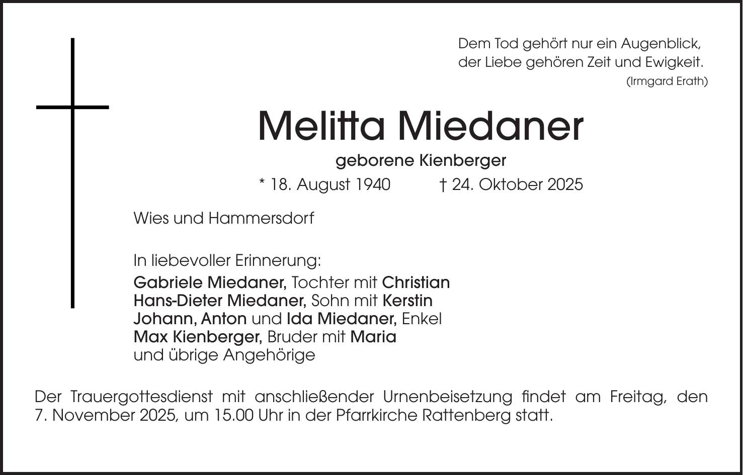 Dem Tod gehört nur ein Augenblick, der Liebe gehören Zeit und Ewigkeit. (Irmgard Erath) Melitta Miedaner geborene Kienberger * 18. August 1940 + 24. Oktober 2025 Wies und Hammersdorf In liebevoller Erinnerung: Gabriele Miedaner, Tochter mit Christian Hans-Dieter Miedaner, Sohn mit Kerstin Johann, Anton und Ida Miedaner, Enkel Max Kienberger, Bruder mit Maria und übrige Angehörige Der Trauergottesdienst mit anschließender Urnenbeisetzung findet am Freitag, den 7. November 2025, um 15.00 Uhr in der Pfarrkirche Rattenberg statt.