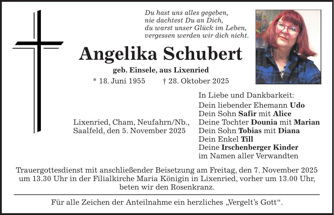 Du hast uns alles gegeben, nie dachtest Du an Dich, du warst unser Glück im Leben, vergessen werden wir dich nicht. Angelika Schubert geb. Einsele, aus Lixenried * 18. Juni 1955 + 28. Oktober 2025 In Liebe und Dankbarkeit: Dein liebender Ehemann Udo Dein Sohn Safir mit Alice Lixenried, Cham, Neufahrn/Nb., Deine Tochter Dounia mit Marian Saalfeld, den 5. November 2025 Dein Sohn Tobias mit Diana Dein Enkel Till Deine Irschenberger Kinder im Namen aller Verwandten Trauergottesdienst mit anschließender Beisetzung am Freitag, den 7. November 2025 um 13.30 Uhr in der Filialkirche Maria Königin in Lixenried, vorher um 13.00 Uhr, beten wir den Rosenkranz. Für alle Zeichen der Anteilnahme ein herzliches ' Vergelt's Gott'.