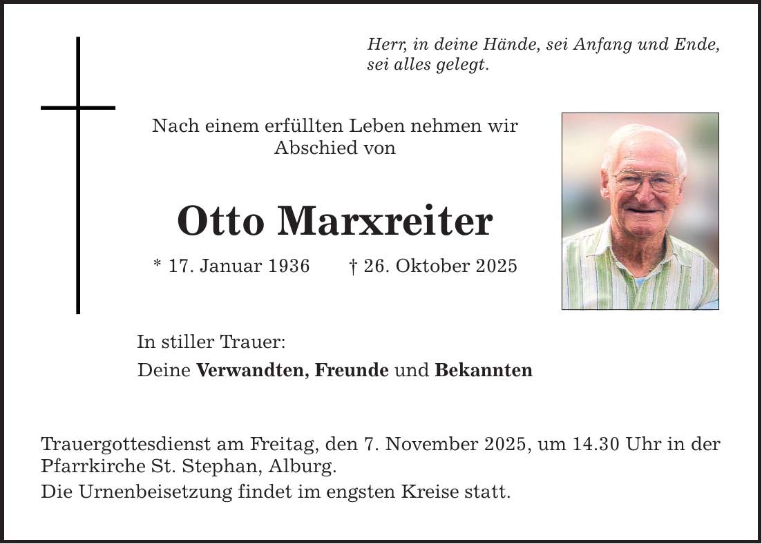 Herr, in deine Hände, sei Anfang und Ende, sei alles gelegt. Nach einem erfüllten Leben nehmen wir Abschied von Otto Marxreiter * 17. Januar 1936 _ 26. Oktober 2025 In stiller Trauer: Deine Verwandten, Freunde und Bekannten Trauergottesdienst am Freitag, den 7. November 2025, um 14.30 Uhr in ­der Pfarrkirche St. Stephan, Alburg. Die Urnenbeisetzung findet im engsten Kreise statt.