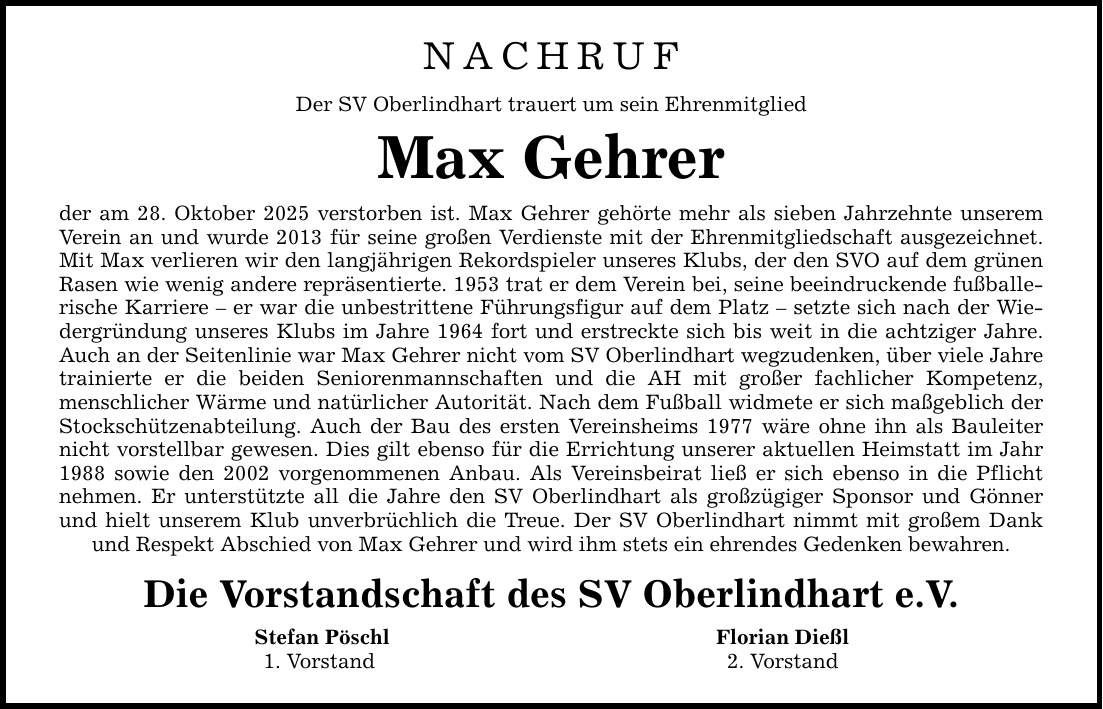 NACHRUF Der SV Oberlindhart trauert um sein Ehrenmitglied Max Gehrer der am 28. Oktober 2025 verstorben ist. Max Gehrer gehörte mehr als sieben Jahrzehnte unserem Verein an und wurde 2013 für seine großen Verdienste mit der Ehrenmitgliedschaft ausgezeichnet. Mit Max verlieren wir den langjährigen Rekordspieler unseres Klubs, der den SVO auf dem grünen Rasen wie wenig andere repräsentierte. 1953 trat er dem Verein bei, seine beeindruckende fußballerische Karriere - er war die unbestrittene Führungsfigur auf dem Platz - setzte sich nach der Wiedergründung unseres Klubs im Jahre 1964 fort und erstreckte sich bis weit in die achtziger Jahre. Auch an der Seitenlinie war Max Gehrer nicht vom SV Oberlindhart wegzudenken, über viele Jahre trainierte er die beiden Seniorenmannschaften und die AH mit großer fachlicher Kompetenz, menschlicher Wärme und natürlicher Autorität. Nach dem Fußball widmete er sich maßgeblich der Stockschützenabteilung. Auch der Bau des ersten Vereinsheims 1977 wäre ohne ihn als Bauleiter nicht vorstellbar gewesen. Dies gilt ebenso für die Errichtung unserer aktuellen Heimstatt im Jahr 1988 sowie den 2002 vorgenommenen Anbau. Als Vereinsbeirat ließ er sich ebenso in die Pflicht nehmen. Er unterstützte all die Jahre den SV Oberlindhart als großzügiger Sponsor und Gönner und hielt unserem Klub unverbrüchlich die Treue. Der SV Oberlindhart nimmt mit großem Dank und Respekt Abschied von Max Gehrer und wird ihm stets ein ehrendes Gedenken bewahren. Die Vorstandschaft des SV Oberlindhart e.V. Stefan Pöschl Florian Dießl 1. Vorstand 2. Vorstand