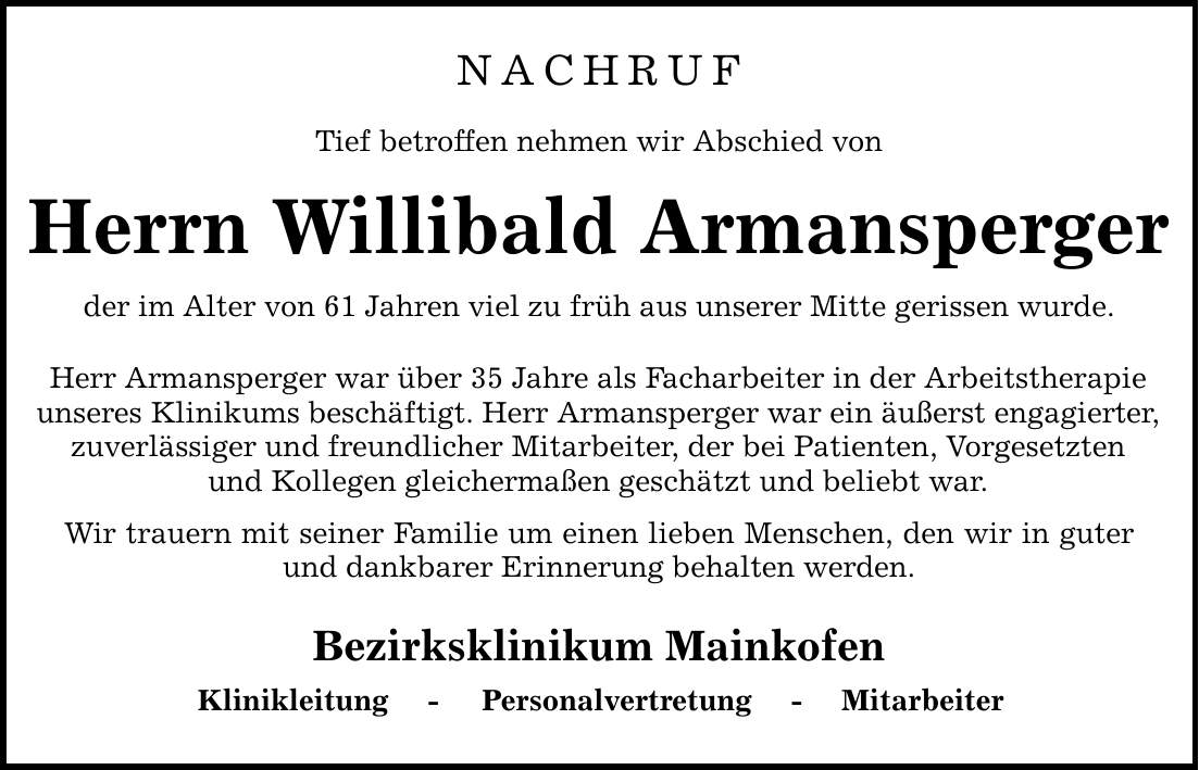 NACHRUFTief betroffen nehmen wir Abschied vonHerrn Willibald Armanspergerder im Alter von 61 Jahren viel zu früh aus unserer Mitte gerissen wurde.Herr Armansperger war über 35 Jahre als Facharbeiter in der Arbeitstherapieunseres Klinikums beschäftigt. Herr Armansperger war ein äußerst engagierter,zuverlässiger und freundlicher Mitarbeiter, der bei Patienten, Vorgesetztenund Kollegen gleichermaßen geschätzt und beliebt war.Wir trauern mit seiner Familie um einen lieben Menschen, den wir in guter und dankbarer Erinnerung behalten werden.Bezirksklinikum MainkofenKlinikleitung - Personalvertretung - Mitarbeiter