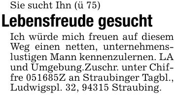 Sie sucht Ihn (ü 75)Lebensfreude gesucht Ich würde mich freuen auf diesem Weg einen netten, unternehmenslustigen Mann kennenzulernen. LA und Umgebung.Zuschr. unter Chiffre ***Z an Straubinger Tagbl., Ludwigspl. 32, 94315 Straubing.