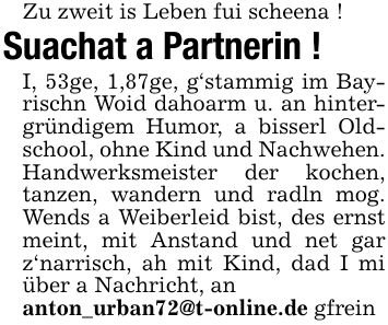 Zu zweit is Leben fui scheena !Suachat a Partnerin !I, 53ge, 1,87ge, g'stammig im Bayrischn Woid dahoarm u. an hintergründigem Humor, a bisserl Oldschool, ohne Kind und Nachwehen.Handwerksmeister der kochen, tanzen, wandern und radln mog. Wends a Weiberleid bist, des ernst meint, mit Anstand und net gar z'narrisch, ah mit Kind, dad I mi über a Nachricht, ananton_urban72@t-online.de gfrein