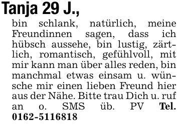 Tanja 29 J.,bin schlank, natürlich, meine Freundinnen sagen, dass ich hübsch aussehe, bin lustig, zärtlich, romantisch, gefühlvoll, mit mir kann man über alles reden, bin manchmal etwas einsam u. wünsche mir einen lieben Freund hier aus der Nähe. Bitte trau Dich u. ruf an o. SMS üb. PV Tel. ***
