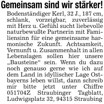 Gemeinsam sind wir stärker!Bodenständiger Kerl, 32 J., 187 cm, schlank, vorzeigbar, zuverlässig mit Herz u. Gefühl sucht liebevolle naturbewußte Partnerin mit Familiensinn für eine gemeinsame harmonische Zukunft. Achtsamkeit, Vernunft u. Zusammenhalt in allen Lebenslagen sollen hier unsere 