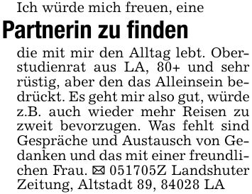 Ich würde mich freuen, einePartnerin zu findendie mit mir den Alltag lebt. Oberstudienrat aus LA, 80+ und sehr rüstig, aber den das Alleinsein bedrückt. Es geht mir also gut, würde z.B. auch wieder mehr Reisen zu zweit bevorzugen. Was fehlt sind Gespräche und Austausch von Gedanken und das mit einer freundlichen Frau. _ ***Z Landshuter Zeitung, Altstadt 89, 84028 LA
