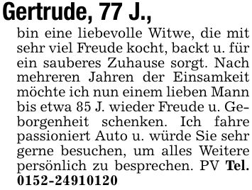 Gertrude, 77 J.,bin eine liebevolle Witwe, die mit sehr viel Freude kocht, backt u. für ein sauberes Zuhause sorgt. Nach mehreren Jahren der Einsamkeit möchte ich nun einem lieben Mann bis etwa 85 J. wieder Freude u. Geborgenheit schenken. Ich fahre passioniert Auto u. würde Sie sehr gerne besuchen, um alles Weitere persönlich zu besprechen. PV Tel. ***