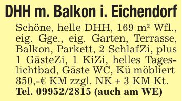 DHH m. Balkon i. EichendorfSchöne, helle DHH, 169 m² Wfl., eig. Gge., eig. Garten, Terrasse, Balkon, Parkett, 2 SchlafZi, plus 1 GästeZi, 1 KiZi, helles Tageslichtbad, Gäste WC, Kü möbliert850,-€ KM zzgl. NK + 3 KM Kt.Tel. *** (auch am WE)