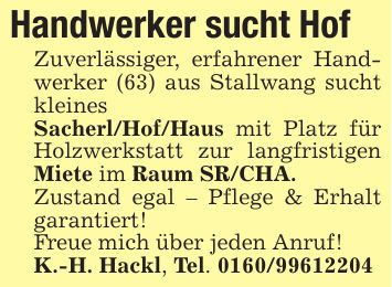 Handwerker sucht HofZuverlässiger, erfahrener Handwerker (63) aus Stallwang sucht kleinesSacherl/Hof/Haus mit Platz für Holzwerkstatt zur langfristigen Miete im Raum SR/CHA.Zustand egal - Pflege & Erhalt garantiert!Freue mich über jeden Anruf!K.-H. Hackl, Tel. ***
