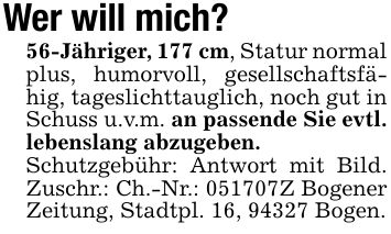 Wer will mich?56-Jähriger, 177 cm, Statur normal plus, humorvoll, gesellschaftsfähig, tageslichttauglich, noch gut in Schuss u.v.m. an passende Sie evtl. lebenslang abzugeben.Schutzgebühr: Antwort mit Bild. Zuschr.: Ch.-Nr.: ***Z Bogener Zeitung, Stadtpl. 16, 94327 Bogen.