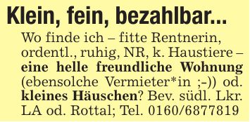 Klein, fein, bezahlbar...Wo finde ich - fitte Rentnerin,ordentl., ruhig, NR, k. Haustiere - eine helle freundliche Wohnung (ebensolche Vermieter*in ;-)) od. kleines Häuschen? Bev. südl. Lkr. LA od. Rottal; Tel. ***